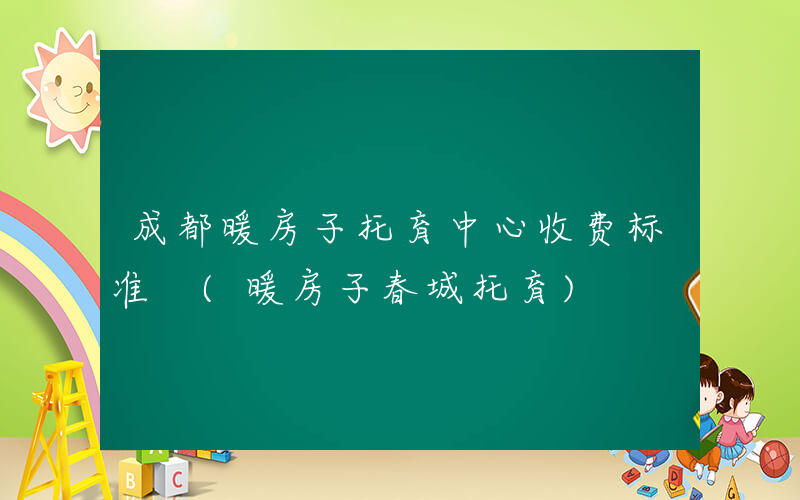 成都暖房子托育中心收费标准 (暖房子春城托育)